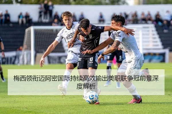梅西领衔迈阿密国际持续高效输出美职联争冠前景深度解析